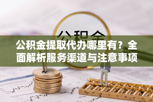 武陵公积金提取代办哪里有？全面解析服务渠道与注意事项