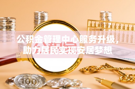武陵公积金管理中心服务升级，助力居民实现安居梦想