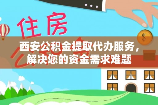 武陵西安公积金提取代办服务，解决您的资金需求难题