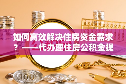 武陵如何高效解决住房资金需求？——代办理住房公积金提取服务全解析