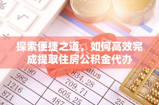 武陵探索便捷之道，如何高效完成提取住房公积金代办