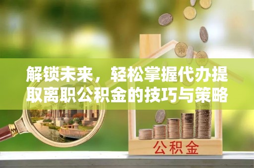 武陵解锁未来，轻松掌握代办提取离职公积金的技巧与策略