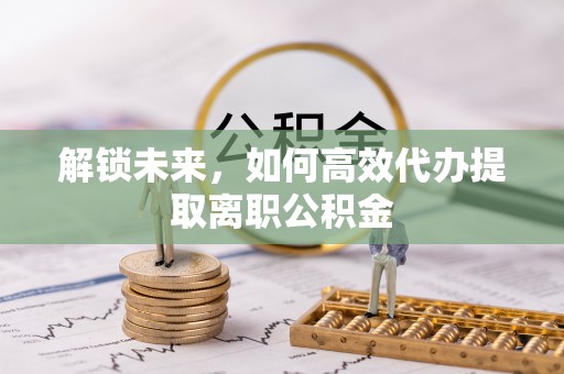 武陵解锁未来，如何高效代办提取离职公积金