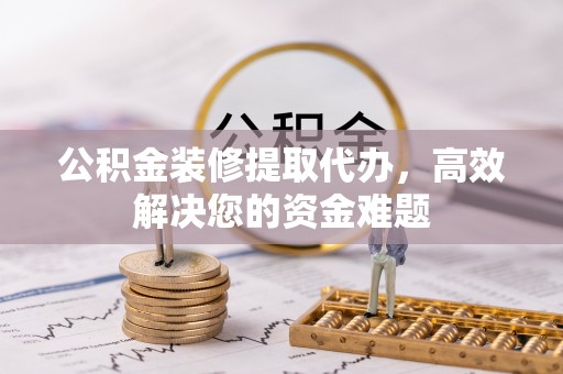 武陵公积金装修提取代办，高效解决您的资金难题