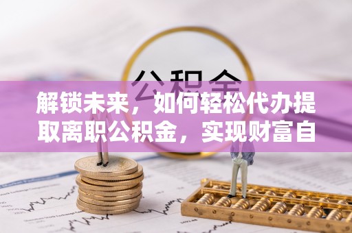 武陵解锁未来，如何轻松代办提取离职公积金，实现财富自由的第一步