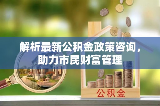 武陵解析最新公积金政策咨询，助力市民财富管理