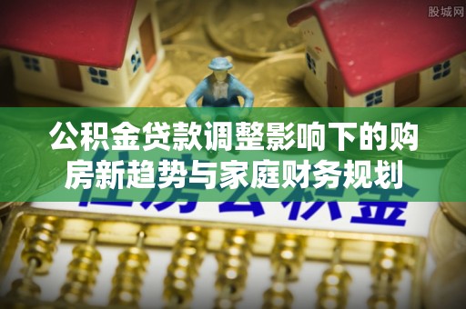 武陵公积金贷款调整影响下的购房新趋势与家庭财务规划