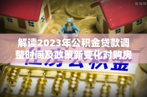 武陵解读2023年公积金贷款调整时间及政策新变化对购房的影响