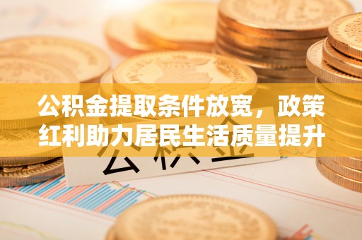 武陵公积金提取条件放宽，政策红利助力居民生活质量提升