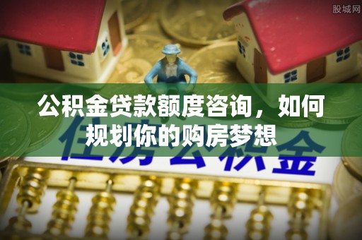 武陵公积金贷款额度咨询，如何规划你的购房梦想