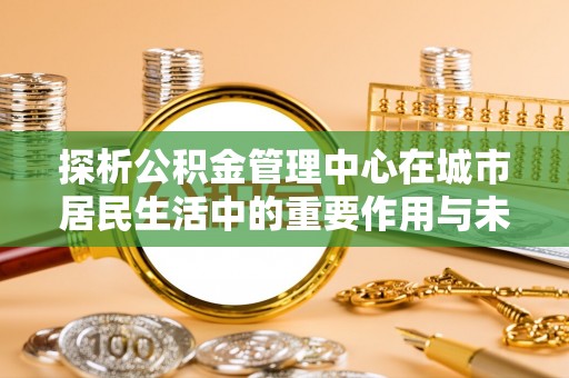 武陵探析公积金管理中心在城市居民生活中的重要作用与未来发展趋势