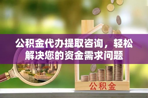 武陵公积金代办提取咨询，轻松解决您的资金需求问题