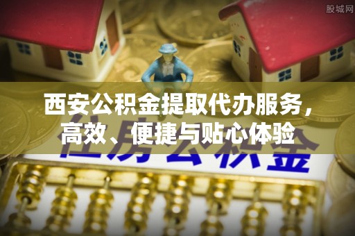 武陵西安公积金提取代办服务，高效、便捷与贴心体验