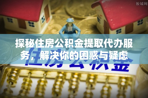武陵探秘住房公积金提取代办服务，解决你的困惑与疑虑