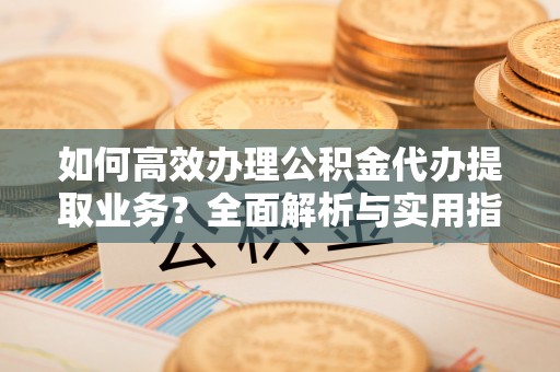 武陵如何高效办理公积金代办提取业务？全面解析与实用指南