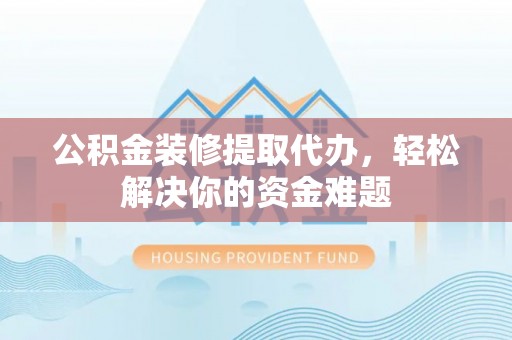 武陵公积金装修提取代办，轻松解决你的资金难题