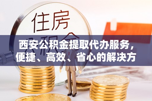 武陵西安公积金提取代办服务，便捷、高效、省心的解决方案