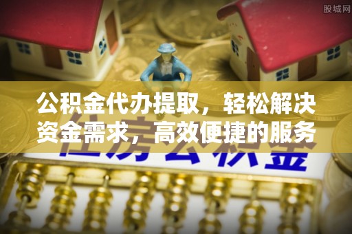 武陵公积金代办提取，轻松解决资金需求，高效便捷的服务选择