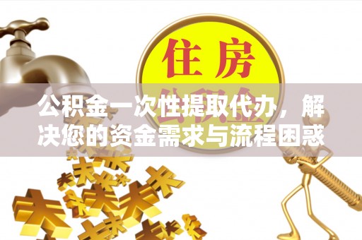 武陵公积金一次性提取代办，解决您的资金需求与流程困惑