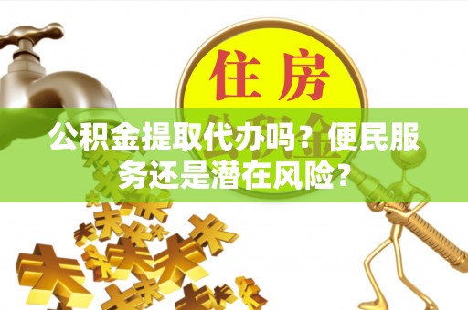 武陵公积金提取代办吗？便民服务还是潜在风险？