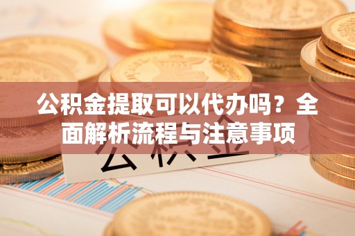 武陵公积金提取可以代办吗？全面解析流程与注意事项