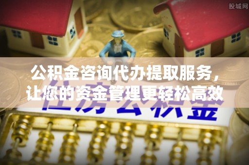 武陵公积金咨询代办提取服务，让您的资金管理更轻松高效