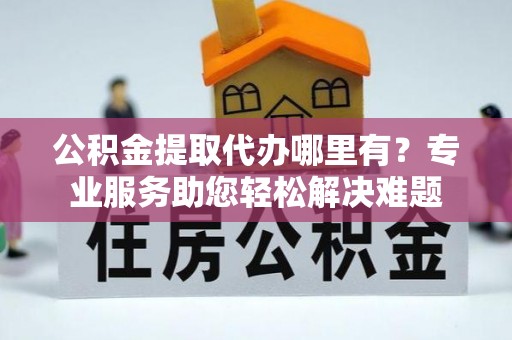 武陵公积金提取代办哪里有？专业服务助您轻松解决难题
