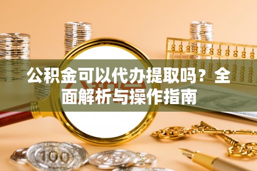 武陵公积金可以代办提取吗？全面解析与操作指南