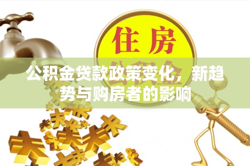 武陵公积金贷款政策变化，新趋势与购房者的影响