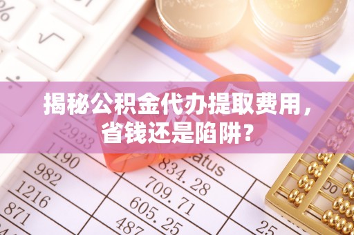 武陵揭秘公积金代办提取费用，省钱还是陷阱？