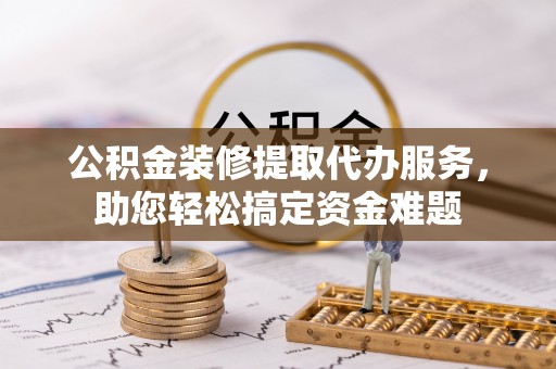 武陵公积金装修提取代办服务，助您轻松搞定资金难题