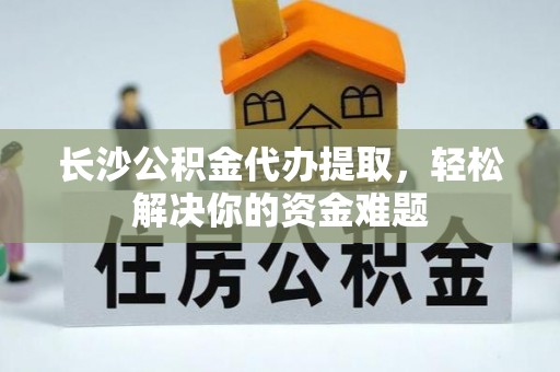 武陵长沙公积金代办提取，轻松解决你的资金难题
