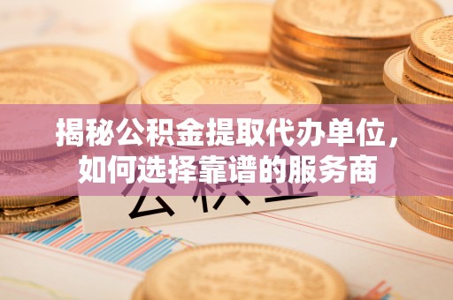 武陵揭秘公积金提取代办单位，如何选择靠谱的服务商