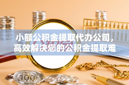 武陵小额公积金提取代办公司，高效解决您的公积金提取难题