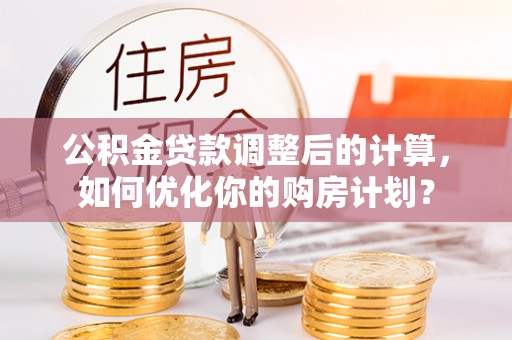 武陵公积金贷款调整后的计算，如何优化你的购房计划？