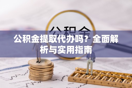 武陵公积金提取代办吗？全面解析与实用指南