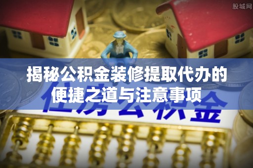 武陵揭秘公积金装修提取代办的便捷之道与注意事项