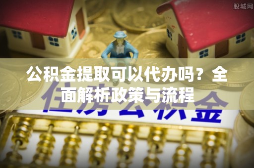 武陵公积金提取可以代办吗？全面解析政策与流程