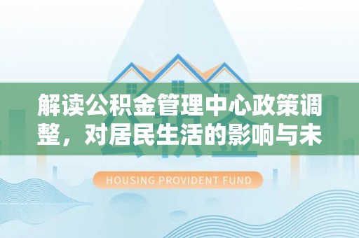 武陵解读公积金管理中心政策调整，对居民生活的影响与未来展望