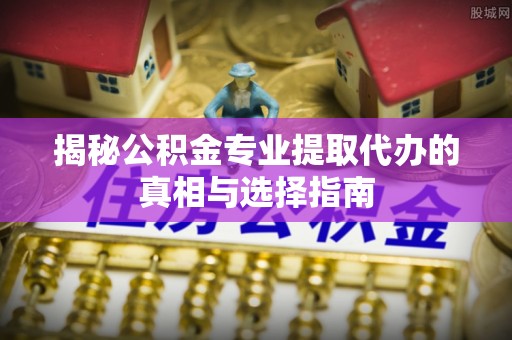 武陵揭秘公积金专业提取代办的真相与选择指南