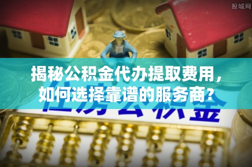 武陵揭秘公积金代办提取费用，如何选择靠谱的服务商？
