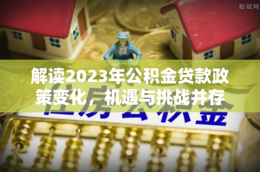 武陵解读2023年公积金贷款政策变化，机遇与挑战并存