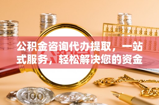 武陵公积金咨询代办提取，一站式服务，轻松解决您的资金需求