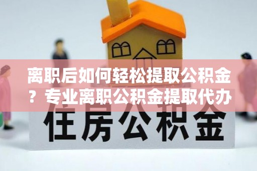 武陵离职后如何轻松提取公积金？专业离职公积金提取代办服务指南