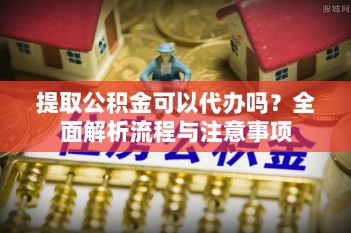 武陵提取公积金可以代办吗？全面解析流程与注意事项