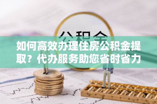 武陵如何高效办理住房公积金提取？代办服务助您省时省力