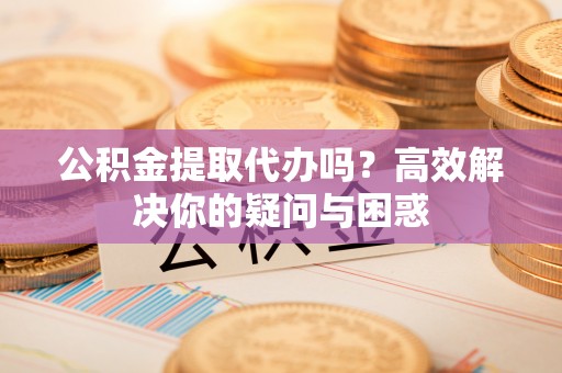 武陵公积金提取代办吗？高效解决你的疑问与困惑