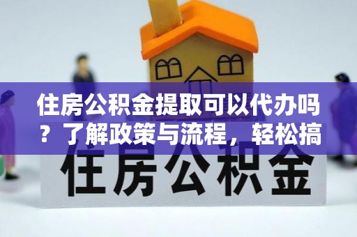 武陵住房公积金提取可以代办吗？了解政策与流程，轻松搞定公积金提取