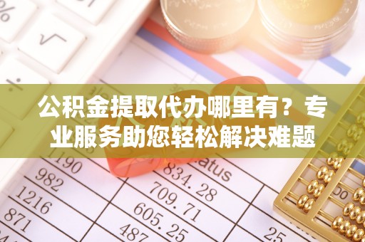 武陵公积金提取代办哪里有？专业服务助您轻松解决难题