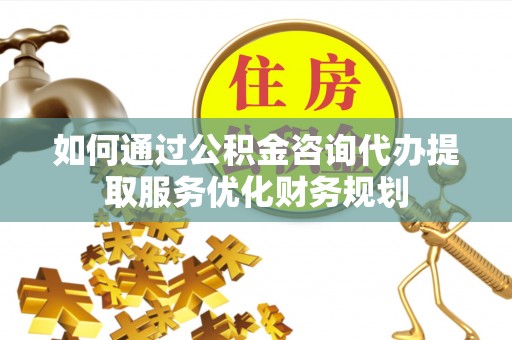 武陵如何通过公积金咨询代办提取服务优化财务规划